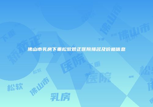 佛山市乳房下垂松软矫正医院排名及价格信息
