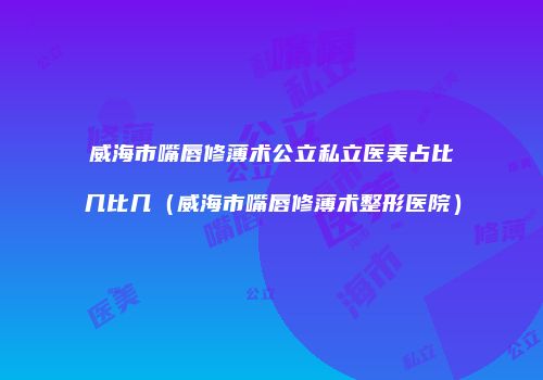 威海市嘴唇修薄术公立私立医美占比几比几（威海市嘴唇修薄术整形医院）