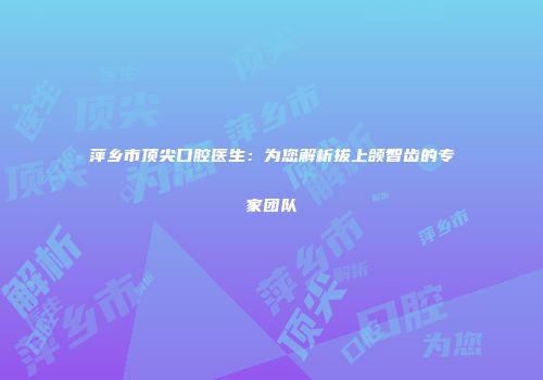 萍乡市顶尖口腔医生：为您解析拔上颌智齿的专家团队