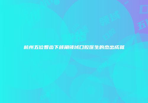 杭州五位智齿下颌角领域口腔医生的杰出成就