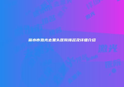 丽水市激光去黑头医院排名及详细介绍
