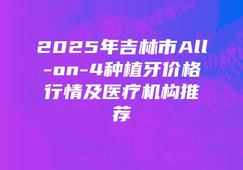 2025年吉林市All-on-4种植牙价格行情及医疗机构推荐