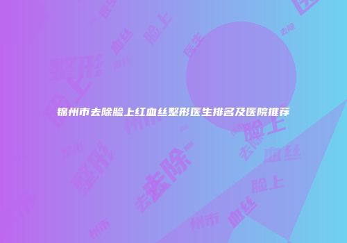 锦州市去除脸上红血丝整形医生排名及医院推荐