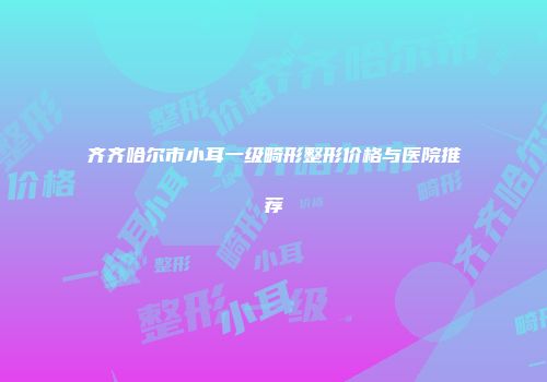 齐齐哈尔市小耳一级畸形整形价格与医院推荐