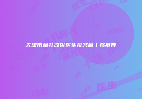 天津市鼻孔改形医生排名前十强推荐