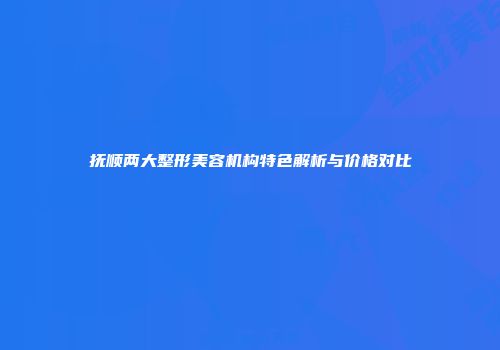 抚顺两大整形美容机构特色解析与价格对比