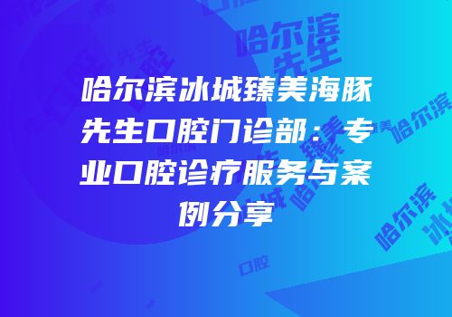 哈尔滨冰城臻美海豚先生口腔门诊部：专业口腔诊疗服务与案例分享