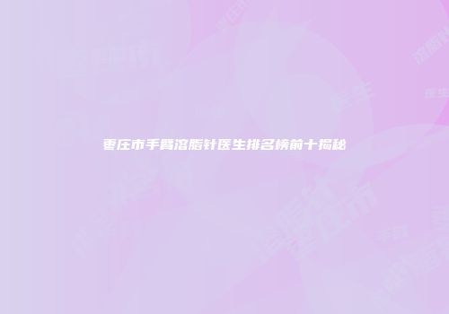 枣庄市手臂溶脂针医生排名榜前十揭秘