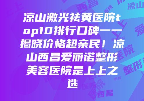 凉山激光祛黄医院top10排行口碑一一揭晓价格超亲民！凉山西昌爱丽诺整形美容医院是上上之选