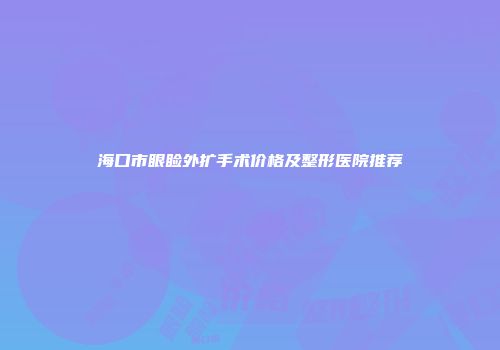 海口市眼睑外扩手术价格及整形医院推荐