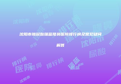 沈阳市玻尿酸瑞蓝隆鼻医院排行榜及常见疑问解答