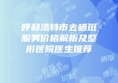 呼和浩特市去晒斑服务价格解析及整形医院医生推荐