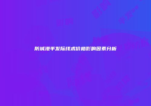 防城港半发际线术价格影响因素分析