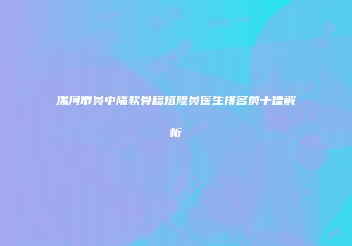 漯河市鼻中隔软骨移植隆鼻医生排名前十佳解析