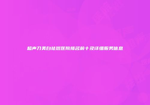 超声刀美白祛斑医院排名前十及详细服务信息