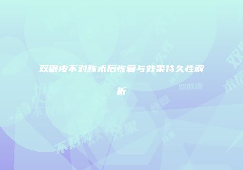 双眼皮不对称术后恢复与效果持久性解析