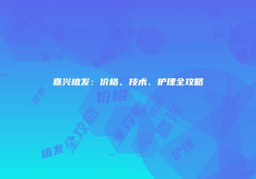 嘉兴植发：价格、技术、护理全攻略