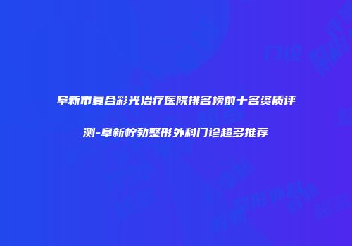 阜新市复合彩光治疗医院排名榜前十名资质评测-阜新柠勃整形外科门诊超多推荐