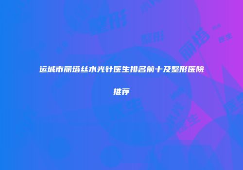 运城市丽塔丝水光针医生排名前十及整形医院推荐