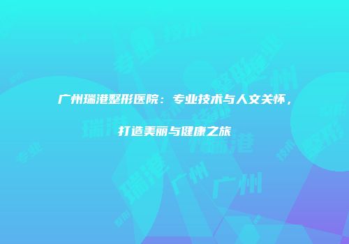 广州瑞港整形医院：专业技术与人文关怀，打造美丽与健康之旅