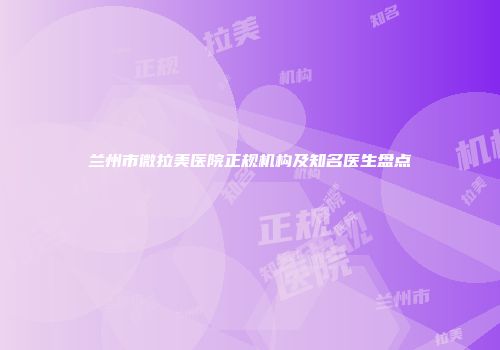 兰州市微拉美医院正规机构及知名医生盘点