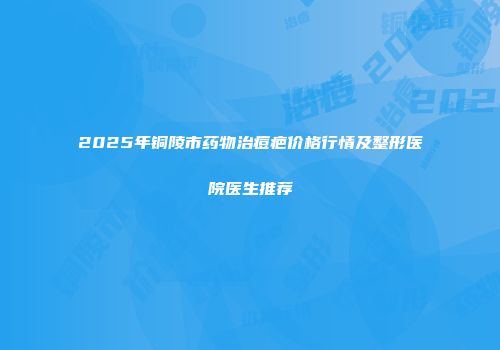 2025年铜陵市药物治痘疤价格行情及整形医院医生推荐