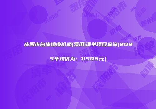庆阳市自体植皮价格(费用)清单项目查询(2025年均价为：11586元）