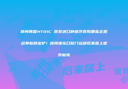 赣州韩国HTDIC 原装进口种植牙医院哪些正规名单新鲜出炉！赣州维乐口腔门诊部后来居上优势新奇