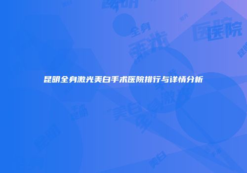 昆明全身激光美白手术医院排行与详情分析