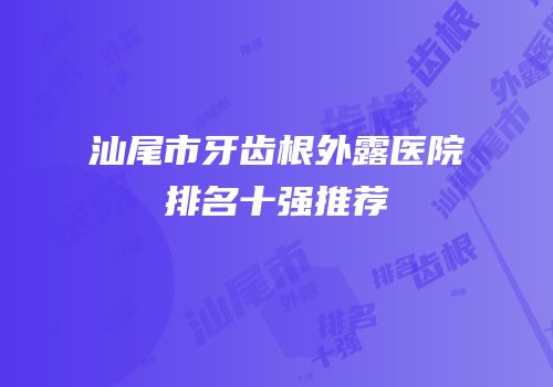 汕尾市牙齿根外露医院排名十强推荐