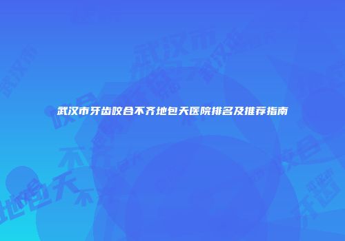 武汉市牙齿咬合不齐地包天医院排名及推荐指南