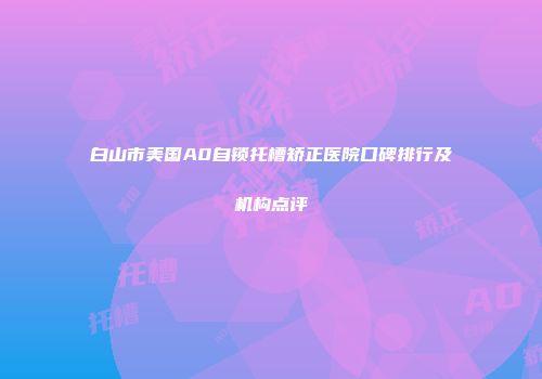 白山市美国A0自锁托槽矫正医院口碑排行及机构点评