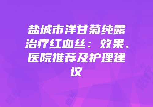 盐城市洋甘菊纯露治疗红血丝：效果、医院推荐及护理建议
