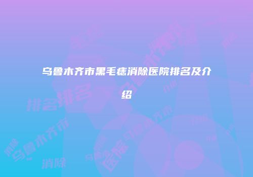 乌鲁木齐市黑毛痣消除医院排名及介绍