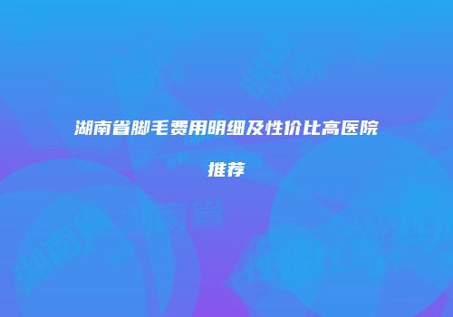 湖南省脚毛费用明细及性价比高医院推荐
