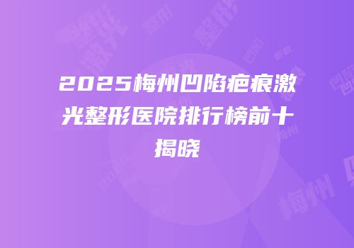 2025梅州凹陷疤痕激光整形医院排行榜前十揭晓
