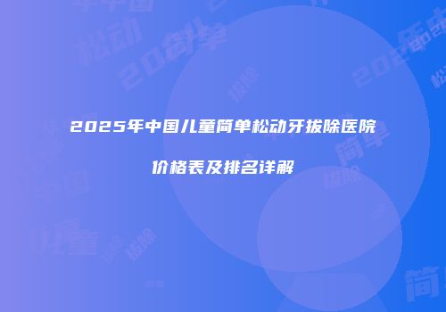 2025年中国儿童简单松动牙拔除医院价格表及排名详解