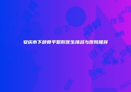 安庆市下颌骨平整形医生排名与医院推荐