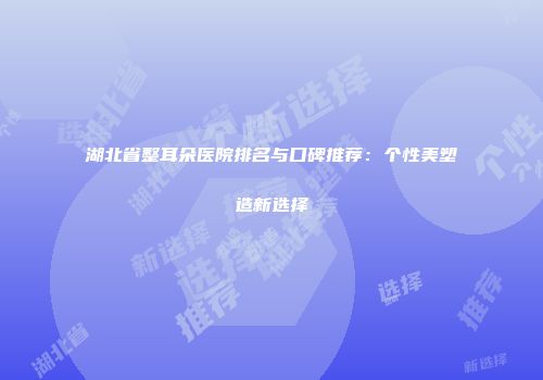 湖北省整耳朵医院排名与口碑推荐：个性美塑造新选择