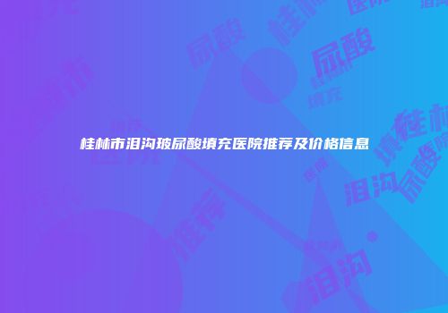 桂林市泪沟玻尿酸填充医院推荐及价格信息