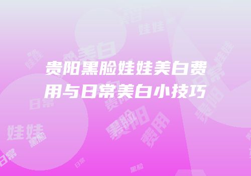 贵阳黑脸娃娃美白费用与日常美白小技巧