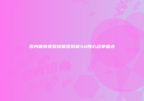 国内磨骨瘦脸修复医院前50良心名单盘点