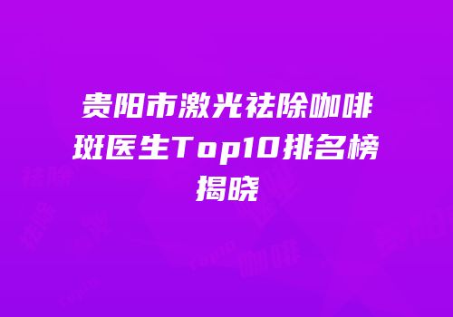 贵阳市激光祛除咖啡斑医生Top10排名榜揭晓