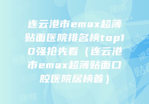 连云港市emax超薄贴面医院排名榜top10强抢先看（连云港市emax超薄贴面口腔医院居榜首）
