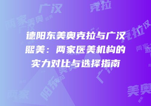 德阳东美奥克拉与广汉熙美：两家医美机构的实力对比与选择指南