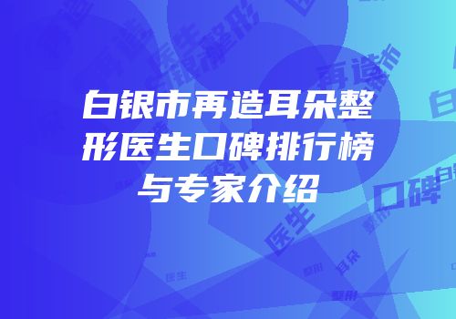 白银市再造耳朵整形医生口碑排行榜与专家介绍