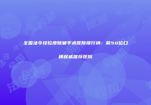 全国法令纹拉皮除皱手术医院排行榜：前50位口碑权威推荐医院