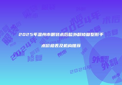 2025年温州市眼袋术后睑外翻修复整形手术价格表及机构推荐
