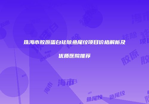 珠海市胶原蛋白祛除鱼尾纹项目价格解析及优质医院推荐