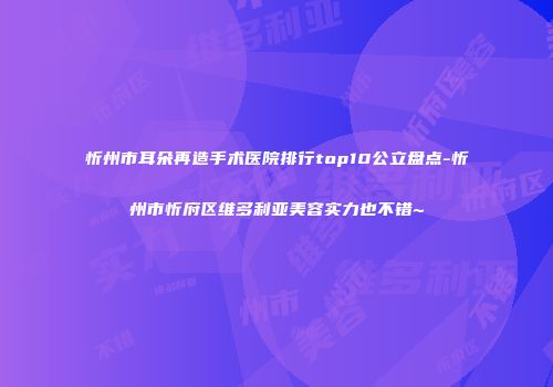 忻州市耳朵再造手术医院排行top10公立盘点-忻州市忻府区维多利亚美容实力也不错~